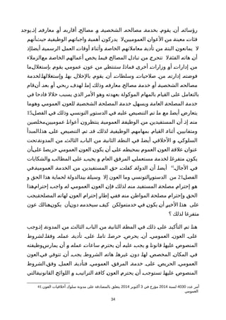 ‫يوجد‬‫إذة‬ ‫معارفهة‬ ‫أوة‬ ‫أقاربهة‬ ‫مصالحة‬ ‫وة‬ ‫الشخصيةة‬ ‫مصالحهة‬ ‫بخدمةة‬ ‫يقومة‬ ‫أنة‬ ‫رؤسائهة‬
‫ةأنهم‬‫ث‬‫حي‬ ‫ة‬‫ة‬‫الوظيفي‬ ‫ة‬‫م‬‫واجباته‬ ‫ة‬‫ة‬‫أهمي‬ ‫ة‬‫ن‬‫يدركو‬ ‫ةل‬‫ن‬‫العموميي‬ ‫ة‬‫ن‬‫العوا‬ ‫ة‬‫ن‬‫م‬ ‫ة‬‫ة‬‫معين‬ ‫ة‬‫ت‬‫فئا‬
‫ةإذ‬‫ا‬‫أيض‬ ‫ة‬‫ة‬‫الرسمي‬ ‫ة‬‫ل‬‫العم‬ ‫ة‬‫ت‬‫أوقا‬ ‫ة‬‫ء‬‫وأثنا‬ ‫ة‬‫ة‬‫الخاص‬ ‫ة‬‫م‬‫معاملته‬ ‫ة‬‫ة‬‫تأدي‬ ‫ة‬‫ن‬‫م‬ ‫ة‬‫ة‬‫البت‬ ‫ة‬‫ن‬‫يمانعو‬ ‫ل‬
‫ةالزملء‬‫ع‬‫م‬ ‫ة‬‫ة‬‫الخاص‬ ‫ة‬‫م‬‫أعماله‬ ‫ة‬‫ص‬‫يخ‬ ‫ة‬‫ا‬‫فيم‬ ‫ة‬‫ح‬‫المصال‬ ‫ة‬‫ل‬‫تباد‬ ‫ة‬‫ن‬‫م‬ ‫ة‬‫ج‬‫تتحر‬ ‫ةل‬‫ة‬‫الفئ‬ ‫ة‬‫ه‬‫هات‬ ‫ة‬‫ن‬‫أ‬
‫ةما‬‫ل‬‫بإستغل‬ ‫ة‬‫م‬‫يقو‬ ‫ة‬‫ي‬‫عموم‬ ‫ة‬‫ن‬‫عو‬ ‫ة‬‫ن‬‫م‬ ‫ة‬‫ر‬‫ستنتظ‬ ‫ة‬‫ا‬‫فماذ‬ ‫ة‬‫ى‬‫أخر‬ ‫ة‬‫ت‬‫وزارا‬ ‫ة‬‫و‬‫أ‬ ‫ة‬‫ت‬‫إدارا‬ ‫ة‬‫ن‬‫م‬
‫وإستغللهاةلخدمة‬ ‫بهاة‬ ‫بالخللة‬ ‫يقومة‬ ‫أنة‬ ‫وسلطاتة‬ ‫صلحياتة‬ ‫منة‬ ‫إدارتهة‬ ‫فوضتهة‬
‫ةقام‬‫ن‬‫أ‬ ‫ة‬‫د‬‫بع‬ ‫ة‬‫و‬‫أ‬ ‫ة‬‫ي‬‫ربح‬ ‫ة‬‫ف‬‫لهد‬ ‫ة‬‫ا‬‫إم‬ ‫ة‬‫ك‬‫وذل‬ ‫ة‬‫ه‬‫معارف‬ ‫ة‬‫ح‬‫مصال‬ ‫ة‬‫ة‬‫خدم‬ ‫ة‬‫و‬‫أ‬ ‫ة‬‫ة‬‫الشخصي‬ ‫ة‬‫ه‬‫مصالح‬
‫في‬ ‫فادحا‬ ‫خلل‬ ‫يسبب‬ ‫الذي‬ ‫المر‬ ‫وهو‬ ‫بعهدته‬ ‫الموكولة‬ ‫بالمهام‬ ‫القيام‬ ‫على‬ ‫بالتعامل‬
‫ةما‬‫و‬‫وه‬ ‫ة‬‫ي‬‫العموم‬ ‫ة‬‫ن‬‫للعو‬ ‫ة‬‫ة‬‫الشخصي‬ ‫ة‬‫ة‬‫المصلح‬ ‫ة‬‫ة‬‫خدم‬ ‫ة‬‫ل‬‫ويسه‬ ‫ة‬‫ة‬‫العام‬ ‫ة‬‫ة‬‫المصلح‬ ‫ة‬‫ة‬‫خدم‬
‫ة‬‫ل‬‫الفص‬ ‫ة‬‫ي‬‫ف‬ ‫ة‬‫ك‬‫وذل‬ ‫ة‬‫ي‬‫التونس‬ ‫ة‬‫ر‬‫الدستو‬ ‫ة‬‫ي‬‫ف‬ ‫ة‬‫ه‬‫علي‬ ‫ة‬‫ص‬‫التنصي‬ ‫ة‬‫م‬‫ت‬ ‫ة‬‫ا‬‫م‬ ‫ة‬‫ع‬‫م‬ ‫ة‬‫ا‬‫أيض‬ ‫ة‬‫ض‬‫يتعار‬15
‫ةمخلصين‬‫ن‬‫عموميي‬ ‫ة‬‫ا‬‫أعوان‬ ‫ة‬‫ن‬‫ينتظرو‬ ‫ة‬‫ة‬‫العمومي‬ ‫ة‬‫ة‬‫الوظيف‬ ‫ة‬‫ن‬‫م‬ ‫ة‬‫ن‬‫المستفيدي‬ ‫ة‬‫ن‬‫أ‬ ‫ة‬‫ذ‬‫إ‬ ‫ة‬‫ه‬‫من‬
‫ةالمبدأ‬‫ا‬‫هذ‬ ‫علىة‬ ‫التنصيصة‬ ‫تمة‬ ‫قدة‬ ‫لذلكة‬ ‫الوظيفيةة‬ ‫بمهامهمة‬ ‫القيامة‬ ‫أثناءة‬ ‫ومتفانيينة‬
‫ةتحت‬‫ة‬‫المدون‬ ‫ة‬‫ن‬‫م‬ ‫الثالثة‬ ‫ة‬‫ب‬‫البا‬ ‫ة‬‫ن‬‫م‬ ‫ة‬‫ة‬‫الثاني‬ ‫ة‬‫ة‬‫النط‬ ‫ة‬‫ي‬‫ف‬ ‫ة‬‫ا‬‫أيض‬ ‫ة‬‫ي‬‫الخلق‬ ‫ة‬‫و‬ ‫ة‬‫ي‬‫السلوك‬
‫ةأن‬‫ى‬‫عل‬ ‫ة‬‫ا‬‫حريص‬ ‫ة‬‫ي‬‫العموم‬ ‫ة‬‫ن‬‫العو‬ ‫ة‬‫ن‬‫يكو‬ ‫ة‬‫ن‬‫أ‬ ‫ة‬‫ى‬‫عل‬ ‫ة‬‫ه‬‫بمحيط‬ ‫ة‬‫م‬‫العمو‬ ‫ة‬‫ن‬‫العو‬ ‫ة‬‫ة‬‫علق‬ ‫ة‬‫ن‬‫عنوا‬
‫ةالشكايات‬‫و‬ ‫ة‬‫ب‬‫المطال‬ ‫ة‬‫ى‬‫عل‬ ‫ة‬‫ب‬‫يجي‬ ‫ة‬‫و‬ ‫ة‬‫م‬‫العا‬ ‫ة‬‫ق‬‫المرف‬ ‫ة‬‫ي‬‫مستعمل‬ ‫ة‬‫ة‬‫لخدم‬ ‫ة‬‫ا‬‫متفرغ‬ ‫ة‬‫ن‬‫يكو‬
‫الجالة‬ ‫فية‬41
‫ةفي‬‫ة‬‫العمومي‬ ‫الخدمةة‬ ‫منة‬ ‫المستفيدينة‬ ‫حقة‬ ‫كفلتة‬ ‫الدولةة‬ ‫أنة‬ ‫أيضاة‬
‫ة‬‫ل‬‫الفص‬21‫و‬ ‫الحق‬ ‫هذا‬ ‫لحماية‬ ‫ةالدولة‬‫د‬‫بي‬ ‫ة‬‫ة‬‫وسيل‬ ‫إل‬ ‫العون‬ ‫وما‬ ‫ةالتونسي‬‫ر‬‫الدستو‬ ‫من‬
‫ةهذا‬‫م‬‫إحترا‬ ‫ة‬‫ب‬‫واج‬ ‫ة‬‫ه‬‫ل‬ ‫ة‬‫ي‬‫العموم‬ ‫ة‬‫ن‬‫العو‬ ‫ة‬‫ن‬‫فإ‬ ‫ة‬‫ك‬‫لذل‬ ‫ة‬‫ه‬‫من‬ ‫ة‬‫د‬‫المستفي‬ ‫ة‬‫ة‬‫مصلح‬ ‫ة‬‫م‬‫إحترا‬ ‫ة‬‫و‬‫ه‬
‫ةيجب‬‫ة‬‫المصلح‬ ‫ة‬‫ه‬‫لهات‬ ‫ة‬‫ن‬‫العو‬ ‫ة‬‫م‬‫إحترا‬ ‫ة‬‫ر‬‫إطا‬ ‫ة‬‫ي‬‫فف‬ ‫ة‬‫ه‬‫من‬ ‫ة‬‫ن‬‫المواط‬ ‫ة‬‫ة‬‫مصلح‬ ‫ة‬‫م‬‫وإحترا‬ ‫ة‬‫ق‬‫الح‬
‫عون‬ ‫ةهنالك‬‫ن‬‫يكو‬ ‫ةأن‬‫ن‬‫دو‬ ‫ة‬‫ه‬‫سيخدم‬ ‫ة‬‫ف‬‫كي‬ ‫ةولكن‬‫ه‬‫خدمت‬ ‫ة‬‫ي‬‫ف‬ ‫ة‬‫ن‬‫يكو‬ ‫ة‬‫ن‬‫أ‬ ‫ة‬‫ر‬‫الخي‬ ‫ة‬‫ا‬‫هذ‬ ‫على‬
‫؟‬ ‫لذلك‬ ‫متفرغا‬
‫ةوجب‬‫ذ‬‫إ‬ ‫ة‬‫ة‬‫المدون‬ ‫ة‬‫ن‬‫م‬ ‫ة‬‫ث‬‫الثال‬ ‫ة‬‫ب‬‫البا‬ ‫ة‬‫ن‬‫م‬ ‫ة‬‫ة‬‫الثاني‬ ‫ة‬‫ة‬‫المط‬ ‫ة‬‫ي‬‫ف‬ ‫ة‬‫ك‬‫ذل‬ ‫ة‬‫ى‬‫عل‬ ‫ة‬‫د‬‫التأكي‬ ‫ة‬‫م‬‫ت‬ ‫ة‬‫ا‬‫هن‬
‫لشروط‬‫وفقاة‬ ‫عملهة‬ ‫تأديةة‬ ‫علىة‬ ‫تاماة‬ ‫حرصاة‬ ‫يحرصة‬ ‫أنة‬ ‫العمومية‬ ‫العونة‬ ‫علىة‬
‫ةوظيفته‬‫س‬‫يمار‬ ‫ة‬‫ن‬‫أ‬ ‫ة‬‫و‬ ‫ة‬‫ه‬‫عمل‬ ‫ة‬‫ت‬‫ساعا‬ ‫ة‬‫م‬‫يحتر‬ ‫ة‬‫ن‬‫أ‬ ‫ة‬‫ه‬‫علي‬ ‫ة‬‫ب‬‫يج‬ ‫ة‬‫و‬ ‫ة‬‫ا‬‫قانون‬ ‫ة‬‫ا‬‫عليه‬ ‫ة‬‫ص‬‫المنصو‬
‫فيةالعون‬ ‫تتوفرة‬ ‫أنة‬ ‫يجبة‬ ‫الشروطة‬ ‫هاتهة‬ ‫غيرهاة‬ ‫دونة‬ ‫لهاة‬ ‫المخصصة‬ ‫المكانة‬ ‫فية‬
‫الشروط‬‫وفقة‬ ‫العملة‬ ‫فتأديةة‬ ‫العمومية‬ ‫المرفقة‬ ‫خدمةة‬ ‫علىة‬ ‫الحريصة‬ ‫العمومية‬
‫ةالتي‬‫ة‬‫القانوني‬ ‫ة‬‫ح‬‫اللوائ‬ ‫ة‬‫و‬ ‫ة‬‫ب‬‫التراتي‬ ‫ة‬‫ة‬‫كاف‬ ‫ة‬‫ن‬‫العو‬ ‫ة‬‫م‬‫يحتر‬ ‫ة‬‫ن‬‫أ‬ ‫ة‬‫ب‬‫تستوج‬ ‫ة‬‫ا‬‫عليه‬ ‫ة‬‫ص‬‫المنصو‬
41 ‫عدد‬ ‫أمر‬4030‫لسنة‬2014‫في‬ ‫مؤرخ‬3‫أكتوبر‬2014‫العون‬ ‫أخلقيات‬ ‫سلوك‬ ‫مدونة‬ ‫على‬ ‫بالمصادقة‬ ‫يتعلق‬
‫العمومي‬
34
 