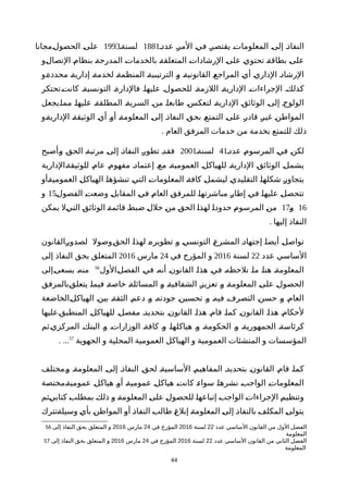 ‫عددة‬ ‫ة‬‫ر‬‫الم‬ ‫ة‬‫ي‬‫ف‬ ‫ة‬‫ر‬‫يقتص‬ ‫ة‬‫ت‬‫المعلوما‬ ‫ة‬‫ى‬‫إل‬ ‫ة‬‫ذ‬‫النفا‬1881‫لسنةة‬1993‫ةمجانا‬‫ل‬‫الحصو‬ ‫ة‬‫ى‬‫عل‬
‫ةو‬‫ل‬‫التصا‬ ‫ة‬‫م‬‫بنظا‬ ‫ة‬‫ة‬‫المدرج‬ ‫ة‬‫ت‬‫بالخدما‬ ‫ة‬‫ة‬‫المتعلق‬ ‫ة‬‫ت‬‫الرشادا‬ ‫ة‬‫ى‬‫عل‬ ‫ة‬‫ي‬‫تحتو‬ ‫ة‬‫ة‬‫بطاق‬ ‫ة‬‫ى‬‫عل‬
‫ةو‬‫ة‬‫محدد‬ ‫ة‬‫ة‬‫إداري‬ ‫ة‬‫ة‬‫لخدم‬ ‫ة‬‫ة‬‫المنظم‬ ‫ة‬‫ة‬‫الترتيبي‬ ‫ة‬‫و‬ ‫ة‬‫ة‬‫القانوني‬ ‫ة‬‫ع‬‫المراج‬ ‫ة‬‫ي‬‫أ‬ ‫ة‬‫ي‬‫الدار‬ ‫ة‬‫د‬‫الرشا‬
‫كانتةتحتكر‬ ‫التونسيةة‬ ‫فالدارةة‬ ‫عليهاة‬ ‫للحصولة‬ ‫اللزمةة‬ ‫الداريةة‬ ‫الجراءاتة‬ ‫كذلكة‬
‫ةيجعل‬‫ا‬‫مم‬ ‫ة‬‫ا‬‫عليه‬ ‫ة‬‫ة‬‫المطلق‬ ‫ة‬‫ة‬‫السري‬ ‫ة‬‫ن‬‫م‬ ‫ة‬‫ا‬‫طابع‬ ‫ة‬‫س‬‫لتعك‬ ‫ة‬‫ة‬‫الداري‬ ‫ة‬‫ق‬‫الوثائ‬ ‫ة‬‫ى‬‫إل‬ ‫ة‬‫ج‬‫الولو‬
‫ةو‬‫ة‬‫الداري‬ ‫ة‬‫ة‬‫الوثيق‬ ‫ة‬‫ي‬‫أ‬ ‫ة‬‫و‬‫أ‬ ‫ة‬‫ة‬‫المعلوم‬ ‫ة‬‫ى‬‫إل‬ ‫ة‬‫ذ‬‫النفا‬ ‫ة‬‫ق‬‫بح‬ ‫ة‬‫ع‬‫التمت‬ ‫ة‬‫ى‬‫عل‬ ‫ة‬‫ر‬‫قاد‬ ‫ة‬‫ر‬‫غي‬ ‫ة‬‫ن‬‫المواط‬
. ‫العام‬ ‫المرفق‬ ‫خدمات‬ ‫من‬ ‫بخدمة‬ ‫للتمتع‬ ‫ذلك‬
‫عددة‬ ‫ة‬‫م‬‫المرسو‬ ‫ة‬‫ي‬‫ف‬ ‫ة‬‫ن‬‫لك‬41‫لسنةة‬2001‫ةأصبح‬‫و‬ ‫ة‬‫ق‬‫الح‬ ‫ة‬‫ة‬‫مرتب‬ ‫ة‬‫ى‬‫إل‬ ‫ة‬‫ذ‬‫النفا‬ ‫ة‬‫ر‬‫تطو‬ ‫ة‬‫د‬‫فق‬
‫ةالدارية‬‫ة‬‫للوثيق‬ ‫ة‬‫م‬‫عا‬ ‫ة‬‫م‬‫مفهو‬ ‫ة‬‫د‬‫إعتما‬ ‫ة‬‫ع‬‫م‬ ‫العموميةة‬ ‫ة‬‫ل‬‫للهياك‬ ‫ة‬‫ة‬‫الداري‬ ‫ة‬‫ق‬‫الوثائ‬ ‫ة‬‫ل‬‫يشم‬
‫ةأو‬‫ة‬‫العمومي‬ ‫ة‬‫ل‬‫الهياك‬ ‫ة‬‫ا‬‫تنشؤه‬ ‫ة‬‫ي‬‫الت‬ ‫ة‬‫ت‬‫المعلوما‬ ‫ة‬‫ة‬‫كاف‬ ‫ة‬‫ل‬‫ليشم‬ ‫ة‬‫ي‬‫التقليد‬ ‫ة‬‫ا‬‫شكله‬ ‫ة‬‫ز‬‫يتجاو‬
‫ة‬‫ل‬‫الفصو‬ ‫ة‬‫ت‬‫وضع‬ ‫ة‬‫ل‬‫المقاب‬ ‫ة‬‫ي‬‫ف‬ ‫ة‬‫م‬‫العا‬ ‫ة‬‫ق‬‫للمرف‬ ‫ة‬‫ا‬‫مباشرته‬ ‫ة‬‫ر‬‫إطا‬ ‫ة‬‫ي‬‫ف‬ ‫ة‬‫ا‬‫عليه‬ ‫ة‬‫ل‬‫تتحص‬15‫و‬
16‫ة‬‫و‬17‫يمكن‬ ‫ةل‬‫ي‬‫الت‬ ‫ة‬‫ق‬‫الوثائ‬ ‫ة‬‫ة‬‫قائم‬ ‫ة‬‫ط‬‫ضب‬ ‫ة‬‫ل‬‫خل‬ ‫ة‬‫ن‬‫م‬ ‫ة‬‫ق‬‫الح‬ ‫ة‬‫ا‬‫لهذ‬ ‫ة‬‫ا‬‫حدود‬ ‫ة‬‫م‬‫المرسو‬ ‫ة‬‫ن‬‫م‬
. ‫إليها‬ ‫النفاذ‬
‫ةالقانون‬‫ر‬‫لصدو‬ ‫ةوصول‬‫ق‬‫الح‬ ‫ة‬‫ا‬‫لهذ‬ ‫ة‬‫ه‬‫تطوير‬ ‫ة‬‫و‬ ‫ة‬‫ي‬‫التونس‬ ‫ة‬‫ع‬‫المشر‬ ‫ة‬‫د‬‫إجتها‬ ‫ة‬‫ا‬‫أيض‬ ‫ة‬‫ل‬‫تواص‬
‫عدد‬ ‫الساسي‬22‫لسنة‬2016‫في‬ ‫المؤرخ‬ ‫و‬24‫مارس‬2016‫إلى‬ ‫النفاذ‬ ‫بحق‬ ‫المتعلق‬
‫ةالول‬‫ل‬‫الفص‬ ‫ة‬‫ي‬‫ف‬ ‫ة‬‫ه‬‫أن‬ ‫ة‬‫ن‬‫القانو‬ ‫ة‬‫ا‬‫هذ‬ ‫ة‬‫ي‬‫ف‬ ‫ة‬‫ه‬‫نلحظ‬ ‫ة‬‫ا‬‫م‬ ‫ة‬‫ا‬‫هن‬ ‫ة‬‫ة‬‫المعلوم‬56
‫ةإلى‬‫ى‬‫يسع‬ ‫ة‬‫ه‬‫من‬
‫ةبالمرفق‬‫ق‬‫يتعل‬ ‫ة‬‫ا‬‫فيم‬ ‫ة‬‫ة‬‫خاص‬ ‫ة‬‫ة‬‫المسائل‬ ‫ة‬‫و‬ ‫ة‬‫ة‬‫الشفافي‬ ‫ة‬‫ز‬‫تعزي‬ ‫ة‬‫و‬ ‫ة‬‫ة‬‫المعلوم‬ ‫ة‬‫ى‬‫عل‬ ‫ة‬‫ل‬‫الحصو‬
‫ةالخاضعة‬‫ل‬‫الهياك‬ ‫ة‬‫ن‬‫بي‬ ‫ة‬‫ة‬‫الثق‬ ‫ة‬‫م‬‫دع‬ ‫ة‬‫و‬ ‫ة‬‫ه‬‫جودت‬ ‫ة‬‫ن‬‫تحسي‬ ‫ة‬‫و‬ ‫ة‬‫ه‬‫في‬ ‫ة‬‫ف‬‫التصر‬ ‫ة‬‫ن‬‫حس‬ ‫ة‬‫و‬ ‫ة‬‫م‬‫العا‬
‫ةعليها‬‫ق‬‫المنطب‬ ‫ة‬‫ل‬‫للهياك‬ ‫مفصلة‬ ‫بتحديدة‬ ‫ة‬‫ن‬‫القانو‬ ‫هذاة‬ ‫قامة‬ ‫كماة‬ ‫ة‬‫ن‬‫القانو‬ ‫هذاة‬ ‫لحكامة‬
‫ةثم‬‫ي‬‫المركز‬ ‫البنكة‬ ‫ة‬‫و‬ ‫الوزاراتة‬ ‫كافةة‬ ‫وة‬ ‫هياكلهاة‬ ‫ة‬‫و‬ ‫الحكومةة‬ ‫ة‬‫و‬ ‫الجمهوريةة‬ ‫كرئاسةة‬
‫الجهوية‬ ‫و‬ ‫المحلية‬ ‫العمومية‬ ‫الهياكل‬ ‫و‬ ‫العمومية‬ ‫المنشئات‬ ‫و‬ ‫المؤسسات‬57
. ...
‫ةمختلف‬‫و‬ ‫المعلومةة‬ ‫ة‬‫ى‬‫إل‬ ‫النفاذة‬ ‫ة‬‫ق‬‫لح‬ ‫ة‬‫ة‬‫الساسي‬ ‫المفاهيمة‬ ‫بتحديدة‬ ‫ة‬‫ن‬‫القانو‬ ‫ة‬‫م‬‫قا‬ ‫ة‬‫ا‬‫كم‬
‫ةمختصة‬‫ة‬‫عمومي‬ ‫ة‬‫ل‬‫هياك‬ ‫ة‬‫و‬‫أ‬ ‫ة‬‫ة‬‫عمومي‬ ‫ة‬‫ل‬‫هياك‬ ‫ة‬‫ت‬‫كان‬ ‫ة‬‫ء‬‫سوا‬ ‫ة‬‫ا‬‫نشره‬ ‫ة‬‫ب‬‫الواج‬ ‫ة‬‫ت‬‫المعلوما‬
‫ةثم‬‫ي‬‫كتاب‬ ‫ة‬‫ب‬‫بمطل‬ ‫ة‬‫ك‬‫ذل‬ ‫ة‬‫و‬ ‫ة‬‫ة‬‫المعلوم‬ ‫ة‬‫ى‬‫عل‬ ‫ة‬‫ل‬‫للحصو‬ ‫ة‬‫ا‬‫إتباعه‬ ‫ة‬‫ب‬‫الواج‬ ‫ة‬‫ت‬‫الجراءا‬ ‫ة‬‫م‬‫وتنظي‬
‫ةتترك‬‫ة‬‫وسيل‬ ‫ة‬‫ي‬‫بأ‬ ‫ة‬‫ن‬‫المواط‬ ‫ة‬‫و‬‫أ‬ ‫ة‬‫ذ‬‫النفا‬ ‫ة‬‫ب‬‫طال‬ ‫ة‬‫غ‬‫إبل‬ ‫ة‬‫ة‬‫المعلوم‬ ‫ة‬‫ى‬‫إل‬ ‫ة‬‫ذ‬‫بالنفا‬ ‫ة‬‫ف‬‫المكل‬ ‫ة‬‫ى‬‫يتول‬
56 ‫عدد‬ ‫الساسي‬ ‫القانون‬ ‫من‬ ‫الول‬ ‫الفصل‬22‫لسنة‬2016‫في‬ ‫المؤرخ‬24‫مارس‬2016‫إلى‬ ‫النفاذ‬ ‫بحق‬ ‫المتعلق‬ ‫و‬
‫المعلومة‬
57 ‫عدد‬ ‫الساسي‬ ‫القانون‬ ‫من‬ ‫الثاني‬ ‫الفصل‬22‫لسنة‬2016‫في‬ ‫المؤرخ‬24‫مارس‬2016‫إلى‬ ‫النفاذ‬ ‫بحق‬ ‫المتعلق‬ ‫و‬
‫المعلومة‬
44
 