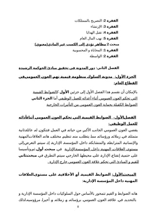 ‫الفقرة‬2:‫بالممتلكات‬ ‫التصريح‬
‫الفقرة‬3:‫الرتشاء‬
‫الفقرة‬4:‫الهدايا‬ ‫تقبل‬
‫الفقرة‬5:‫العام‬ ‫المال‬ ‫نهب‬
‫مبحث‬2:) (‫معنوي‬ ‫المادي‬ ‫غير‬ ‫الكسب‬ ‫إلى‬ ‫تؤدي‬ ‫مظاهر‬:
‫الفقرة‬1:‫المحسوبية‬ ‫و‬ ‫المحاباة‬
‫الفقرة‬2:‫الواسطة‬
:‫الثاني‬ ‫الفصل‬‫الرشيدة‬ ‫الحوكمة‬ ‫مبادئ‬ ‫تحقيق‬ ‫في‬ ‫المدونة‬ ‫دور‬
:‫نفي‬‫ي‬‫العموم‬ ‫ن‬‫ن‬‫العو‬ ‫ن‬‫م‬‫ته‬ ‫ن‬‫ة‬‫قيمي‬ ‫ن‬‫ة‬‫منظوم‬ ‫ن‬‫ك‬‫السلو‬ ‫ن‬‫ة‬‫مدون‬ ‫ن‬‫ل‬‫الو‬ ‫ن‬‫ء‬‫الجز‬
:‫العام‬ ‫القطاع‬
‫جزئين‬ ‫إلى‬ ‫الول‬ ‫الفصل‬ ‫هذا‬ ‫نقسم‬ ‫أن‬ ‫بالمكان‬‫الول‬‫ك‬‫القيمية‬ ‫الضوابط‬
‫الوظيفي‬ ‫للعمل‬ ‫أعدائه‬ ‫أثناء‬ ‫العمومي‬ ‫العون‬ ‫تحكم‬ ‫التي‬‫أما‬‫الثاني‬ ‫الجزء‬
‫الخارجية‬ ‫التأثيرات‬ ‫من‬ ‫العمومي‬ ‫العون‬ ‫بحماية‬ ‫الكفيلة‬ ‫الضوابط‬
-‫نأدائه‬‫ء‬‫أثنا‬ ‫ن‬‫ي‬‫العموم‬ ‫ن‬‫ن‬‫العو‬ ‫ن‬‫م‬‫تحك‬ ‫ن‬‫ي‬‫الت‬ ‫ن‬‫ة‬‫القيمي‬ ‫ن‬‫ط‬‫الضواب‬ ‫نالول‬‫ل‬‫الفص‬
:‫الوظيفي‬ ‫للعمل‬
‫ةثانية‬‫ة‬‫عائل‬ ‫ة‬‫ه‬‫ل‬ ‫ة‬‫ن‬‫فتتكو‬ ‫ة‬‫ل‬‫العم‬ ‫ة‬‫ي‬‫ف‬ ‫ة‬‫ه‬‫حيات‬ ‫ة‬‫ن‬‫م‬ ‫ة‬‫ر‬‫الكب‬ ‫ة‬‫ب‬‫الجان‬ ‫ة‬‫ي‬‫العموم‬ ‫ة‬‫ن‬‫العو‬ ‫ة‬‫ي‬‫يقض‬
‫ةالمهنية‬‫ت‬‫العلقا‬ ‫ة‬‫ه‬‫هات‬ ‫ة‬‫ف‬‫مختل‬ ‫ة‬‫م‬‫تنظي‬ ‫ة‬‫ه‬‫من‬ ‫ة‬‫ب‬‫يتطل‬ ‫ة‬‫ا‬‫مم‬ ‫ة‬‫ه‬‫ورؤسائ‬ ‫ة‬‫ه‬‫زملئ‬ ‫ة‬‫ي‬‫ف‬ ‫ة‬‫ة‬‫متمثل‬
‫التعرضةإلى‬ ‫سيتمة‬ ‫إذة‬ ‫الداريةة‬ ‫المؤسسةة‬ ‫داخلة‬ ‫والمتشابكةة‬ ‫المترابطةة‬ ‫والنسانيةة‬
‫ةالدارية‬‫ة‬‫المؤسس‬ ‫ة‬‫ل‬‫داخ‬ ‫ة‬‫ة‬‫المهني‬ ‫ة‬‫ت‬‫العلقا‬ ‫ة‬‫ى‬‫مستو‬‫فية‬‫أولن‬ ‫ن‬‫ث‬‫مبح‬‫ةوتأسيسا‬‫م‬‫ث‬
‫فية‬ ‫ة‬‫ق‬‫التطر‬ ‫ة‬‫م‬‫سيت‬ ‫ة‬‫ي‬‫الخارج‬ ‫ة‬‫ا‬‫محيطه‬ ‫ة‬‫ى‬‫عل‬ ‫ة‬‫ة‬‫الدار‬ ‫ة‬‫ح‬‫إنفتا‬ ‫ة‬‫ة‬‫حتمي‬ ‫ة‬‫ى‬‫عل‬‫نثاني‬‫ث‬‫مبح‬
. ‫الدارة‬ ‫خارج‬ ‫العمومي‬ ‫العون‬ ‫علقة‬ ‫تحكم‬ ‫التي‬ ‫المبادئ‬ ‫و‬ ‫للقيم‬
:‫نالول‬‫المبحث‬‫نالعلقات‬‫مستوى‬ ‫ن‬‫على‬ ‫ن‬‫الخلقية‬ ‫ن‬‫أو‬ ‫ن‬‫القيمية‬ ‫ن‬‫الضوابط‬
‫الدارية‬ ‫المؤسسة‬ ‫داخل‬ ‫المهنية‬:
‫و‬ ‫الدارية‬ ‫المؤسسة‬ ‫داخل‬ ‫السلوكيات‬ ‫حول‬ ‫بالساس‬ ‫تتمحور‬ ‫القيم‬ ‫و‬ ‫الضوابط‬ ‫هاته‬
‫مرؤوسيهةلذلك‬ ‫أخيراة‬ ‫وة‬ ‫زملئهة‬ ‫وة‬ ‫برؤسائهة‬ ‫العمومية‬ ‫العونة‬ ‫علقةة‬ ‫فية‬ ‫بالتحديدة‬
8
 