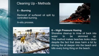 Cleaning Up - Methods
5 – Burning
Removal of surfaced oil spill by
controlled burning.
In-situ process.
6 – High Pressure Hosing
Shoreline cleanup to rinse oil back into
water to be skimmed up.
This method makes beaches looks clean
despite the fact that does harm a lot by
driving the oil deeper into the beach and
kills every living thing on the beach.
 