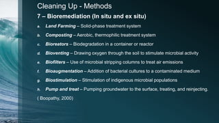Cleaning Up - Methods
7 – Bioremediation (In situ and ex situ)
a. Land Farming – Solid-phase treatment system
b. Composting – Aerobic, thermophilic treatment system
c. Bioreators – Biodegradation in a container or reactor
d. Bioventing – Drawing oxygen through the soil to stimulate microbial activity
e. Biofilters – Use of microbial stripping columns to treat air emissions
f. Bioaugmentation – Addition of bacterial cultures to a contaminated medium
g. Biostimulation – Stimulation of indigenous microbial populations
h. Pump and treat – Pumping groundwater to the surface, treating, and reinjecting.
( Boopathy, 2000)
 