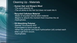 Cleaning Up - Materials
• Human Hair and Sheep’s Wool
-The wool absorbs oil.
-The oil sticks to the hair but does not soak into it.
• Recycled Cellulose Material
-Made of recycled natural plant material.
-Begins to absorb the moment that it touches the oil.
-Hydrophobic
• Oil Absorbing Polymer
-Named “Envirobond 403”.
-Formulated to bond crude oil.
-When the polymer and liquid hydrocarbon (oil) contact each
other a gel form occurs.
-Hydrophobic
 