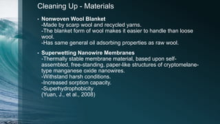 Cleaning Up - Materials
• Nonwoven Wool Blanket
-Made by scarp wool and recycled yarns.
-The blanket form of wool makes it easier to handle than loose
wool.
-Has same general oil adsorbing properties as raw wool.
• Superwetting Nanowire Membranes
-Thermally stable membrane material, based upon self-
assembled, free-standing, paper-like structures of cryptomelane-
type manganese oxide nanowires.
-Withstand harsh conditions.
-Increased sorption capacity.
-Superhydrophobicity
(Yuan, J., et al., 2008)
 
