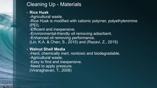 Cleaning Up - Materials
• Rice Husk
-Agricultural waste.
-Rice Husk is modified with cationic polymer, polyethylenimine
(PEI).
-Efficient and inexpensive.
-Environmental-friendly oil removing adsorbent.
-Enhanced oil removing performance.
(Lin, K.A. & Chen, S., 2015) and (Razavi, Z., 2015)
• Walnut Shell Media
-Hard, chemically inert, nontoxic and biodegradable.
-Agricultural waste.
-Easy to find and inexpensive.
-Need to apply pressure.
(Viraraghavan, T., 2008)
 