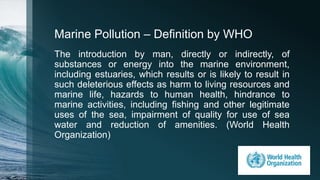 Marine Pollution – Definition by WHO
The introduction by man, directly or indirectly, of
substances or energy into the marine environment,
including estuaries, which results or is likely to result in
such deleterious effects as harm to living resources and
marine life, hazards to human health, hindrance to
marine activities, including fishing and other legitimate
uses of the sea, impairment of quality for use of sea
water and reduction of amenities. (World Health
Organization)
 