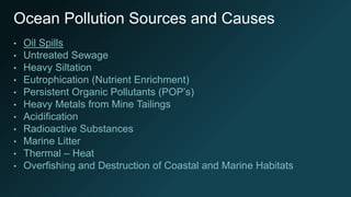 Ocean Pollution Sources and Causes
• Oil Spills
• Untreated Sewage
• Heavy Siltation
• Eutrophication (Nutrient Enrichment)
• Persistent Organic Pollutants (POP’s)
• Heavy Metals from Mine Tailings
• Acidification
• Radioactive Substances
• Marine Litter
• Thermal – Heat
• Overfishing and Destruction of Coastal and Marine Habitats
 