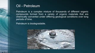 Oil - Petroleum
Petroleum is a complex mixture of thousands of different organic
compounds formed from a variety of organic materials that are
chemically converted under differing geological conditions over long
periods of time.
Petroleum is biodegradable.
 