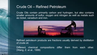 Crude Oil – Refined Petroleum
Crude Oils contain primarily carbon and hydrogen, but also contains
smaller amounts of sulfur, oxygen and nitrogen as well as metals such
as nickel, vanadium and iron.
Refined petroleum products are fractions usually derived by distillation
of crude oil.
Different chemical compositions differ them from each other.
(Wang, Z. et al., 1999)
 