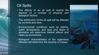 Oil Spills
• The effects of an oil spill of marine life
depend on a number of physical and
biological factors.
• The distribution of the oil spill will be affected
by currents and wind.
• Environmental conditions such as salinity,
water temperature, and type and slope of
shoreline will determine habitat effects and
clean-up procedures.
• Biological characteristics of the organisms
affected will determine the severity of impact.
 
