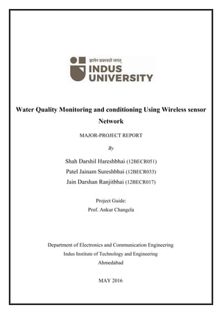 0 | P a g e
Water Quality Monitoring and conditioning Using Wireless sensor
Network
MAJOR-PROJECT REPORT
By
Shah Darshil Hareshbhai (12BECR051)
Patel Jainam Sureshbhai (12BECR033)
Jain Darshan Ranjitbhai (12BECR017)
Project Guide:
Prof. Ankur Changela
Department of Electronics and Communication Engineering
Indus Institute of Technology and Engineering
Ahmedabad
MAY 2016
 