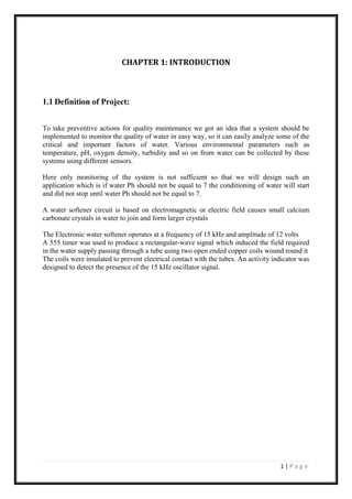 1 | P a g e
CHAPTER 1: INTRODUCTION
1.1 Definition of Project:
To take preventive actions for quality maintenance we got an idea that a system should be
implemented to monitor the quality of water in easy way, so it can easily analyze some of the
critical and important factors of water. Various environmental parameters such as
temperature, pH, oxygen density, turbidity and so on from water can be collected by these
systems using different sensors.
Here only monitoring of the system is not sufficient so that we will design such an
application which is if water Ph should not be equal to 7 the conditioning of water will start
and did not stop until water Ph should not be equal to 7.
A water softener circuit is based on electromagnetic or electric field causes small calcium
carbonate crystals in water to join and form larger crystals
The Electronic water softener operates at a frequency of 15 kHz and amplitude of 12 volts
A 555 timer was used to produce a rectangular-wave signal which induced the field required
in the water supply passing through a tube using two open ended copper coils wound round it
The coils were insulated to prevent electrical contact with the tubes. An activity indicator was
designed to detect the presence of the 15 kHz oscillator signal.
 