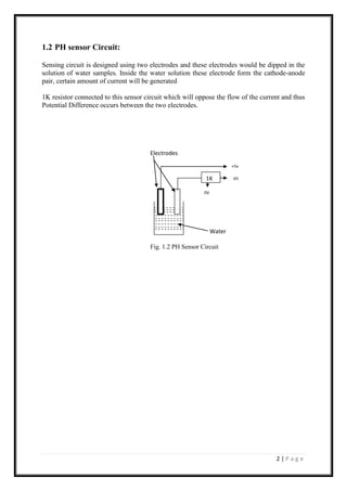 2 | P a g e
1.2 PH sensor Circuit:
Sensing circuit is designed using two electrodes and these electrodes would be dipped in the
solution of water samples. Inside the water solution these electrode form the cathode-anode
pair, certain amount of current will be generated
1K resistor connected to this sensor circuit which will oppose the flow of the current and thus
Potential Difference occurs between the two electrodes.
Electrodes
Water
Fig. 1.2 PH Sensor Circuit
V01K
+5v
0V
 