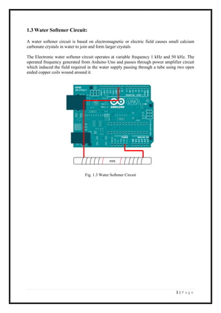 3 | P a g e
1.3 Water Softener Circuit:
A water softener circuit is based on electromagnetic or electric field causes small calcium
carbonate crystals in water to join and form larger crystals
The Electronic water softener circuit operates at variable frequency 1 kHz and 50 kHz. The
operated frequency generated from Arduino Uno and passes through power amplifier circuit
which induced the field required in the water supply passing through a tube using two open
ended copper coils wound around it.
Fig. 1.3 Water Softener Circuit
PIPE
 