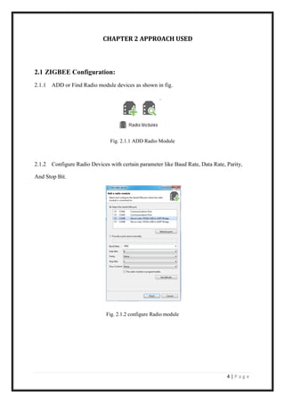 4 | P a g e
CHAPTER 2 APPROACH USED
2.1 ZIGBEE Configuration:
2.1.1 ADD or Find Radio module devices as shown in fig.
Fig. 2.1.1 ADD Radio Module
2.1.2 Configure Radio Devices with certain parameter like Baud Rate, Data Rate, Parity,
And Stop Bit.
Fig. 2.1.2 configure Radio module
 