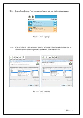 5 | P a g e
2.1.3 To configure Point to Point topology we have to add two Radio module devices.
Fig. 2.1.3 P to P Topology
2.1.4 To done Point to Point communication we have to select one as a Router and one as a
coordinator and select on update to select Radio Module Firmware.
Fig. 2.1.4 Select Firmware
 