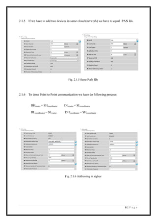 6 | P a g e
2.1.5 If we have to add two devices in same cloud (network) we have to equal PAN Ids.
Fig. 2.1.5 Same PAN IDs
2.1.6 To done Point to Point communication we have do following process:
DHrouter = SHcoordinator DLrouter = SLcoordinator
DLcoordinator = SLrouter DHcoordinator = SHcoordinator
Fig. 2.1.6 Addressing in zigbee
 