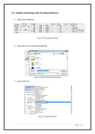 8 | P a g e
2.3 Arduino interfacing with Terminal Software:
1. Select The COM Port
Fig. 2.3.1 Com port selection
2. Select the CSV (comma delimited) file
Fig.2.3.2 Select CSV File In terminal
3. Excel CSV File
Fig.2.3.3 Select CSV File
 