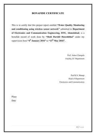 II | P a g e
BONAFIDE CERTIFICATE
This is to certify that this project report entitled “Water Quality Monitoring
and conditioning using wireless sensor network” submitted to Department
of Electronics and Communication Engineering, IITE, Ahmedabad, is a
bonafide record of work done by “Shah Darshil Hareshbhai” under my
supervision from “4th
January 2016” to “13th
May 2016”.
Prof. Ankur Changela
Faculty, EC Department
Prof R.N. Mutagi
Head of Department
Electronics and Communication
Place
Date
 