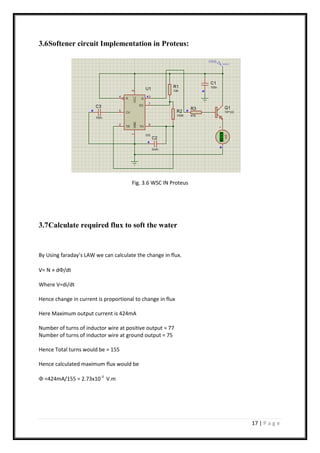 17 | P a g e
3.6Softener circuit Implementation in Proteus:
Fig. 3.6 WSC IN Proteus
3.7Calculate required flux to soft the water
By Using faraday’s LAW we can calculate the change in flux.
V= N × d/dt
Where V=di/dt
Hence change in current is proportional to change in flux
Here Maximum output current is 424mA
Number of turns of inductor wire at positive output = 77
Number of turns of inductor wire at ground output = 75
Hence Total turns would be = 155
Hence calculated maximum flux would be
 =424mA/155 = 2.73x10-3
V.m
 