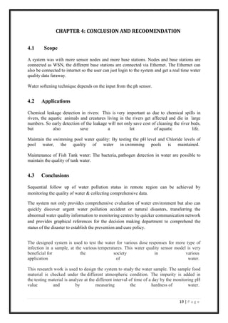 19 | P a g e
CHAPTER 4: CONCLUSION AND RECOOMENDATION
4.1 Scope
A system was with more sensor nodes and more base stations. Nodes and base stations are
connected as WSN, the different base stations are connected via Ethernet. The Ethernet can
also be connected to internet so the user can just login to the system and get a real time water
quality data faraway.
Water softening technique depends on the input from the ph sensor.
4.2 Applications
Chemical leakage detection in rivers: This is very important as due to chemical spills in
rivers, the aquatic animals and creatures living in the rivers get affected and die in large
numbers. So early detection of the leakage will not only save cost of cleaning the river beds,
but also save a lot of aquatic life.
Maintain the swimming pool water quality: By testing the pH level and Chloride levels of
pool water, the quality of water in swimming pools is maintained.
Maintenance of Fish Tank water: The bacteria, pathogen detection in water are possible to
maintain the quality of tank water.
4.3 Conclusions
Sequential follow up of water pollution status in remote region can be achieved by
monitoring the quality of water & collecting comprehensive data.
The system not only provides comprehensive evaluation of water environment but also can
quickly discover urgent water pollution accident or natural disasters, transferring the
abnormal water quality information to monitoring centres by quicker communication network
and provides graphical references for the decision making department to comprehend the
status of the disaster to establish the prevention and cure policy.
The designed system is used to test the water for various dose responses for more type of
infection in a sample, at the various temperatures. This water quality sensor model is very
beneficial for the society in various
application of water.
This research work is used to design the system to study the water sample. The sample food
material is checked under the different atmospheric condition. The impurity is added in
the testing material is analyze at the different interval of time of a day by the monitoring pH
value and by measuring the hardness of water.
 