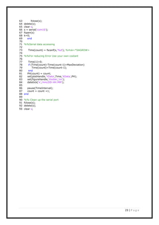 23 | P a g e
63 fclose(s);
64 delete(s);
65 clear s;
66 s = serial('com10');
67 fopen(s)
68 k=0;
69 end
70
71 %%Serial data accessing
72
73 Time(count) = fscanf(s,'%d'); %#ok<*SAGROW>
74
75 %%For reducing Error Use your own costant
76
77 Time(1)=0;
78 if (Time(count)-Time(count-1)>MaxDeviation)
79 Time(count)=Time(count-1);
80 end
81 PH(count) = count;
82 set(plotHandle,'YData',Time,'XData',PH);
83 set(figureHandle,'Visible','on');
84 datetick('x','mm/DD HH:MM');
85
86 pause(TimeInterval);
87 count = count +1;
88 end
89
90 %% Clean up the serial port
91 fclose(s);
92 delete(s);
93 clear s;
 