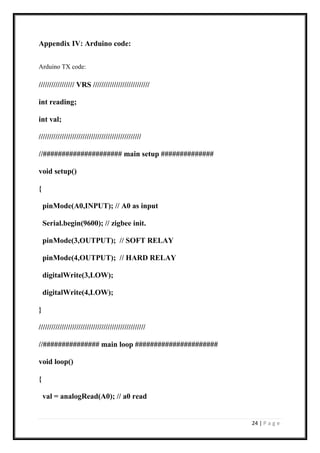 24 | P a g e
Appendix IV: Arduino code:
Arduino TX code:
///////////////// VRS ///////////////////////////
int reading;
int val;
/////////////////////////////////////////////////
//##################### main setup ##############
void setup()
{
pinMode(A0,INPUT); // A0 as input
Serial.begin(9600); // zigbee init.
pinMode(3,OUTPUT); // SOFT RELAY
pinMode(4,OUTPUT); // HARD RELAY
digitalWrite(3,LOW);
digitalWrite(4,LOW);
}
///////////////////////////////////////////////////
//############### main loop ######################
void loop()
{
val = analogRead(A0); // a0 read
 