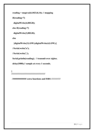 25 | P a g e
reading = map(val,0,1023,0,14); // mapping
if(reading>7)
digitalWrite(4,HIGH);
else if(reading<7)
digitalWrite(3,HIGH);
else
{digitalWrite(3,LOW);digitalWrite(4,LOW);}
//Serial.write('a');
//Serial.write(',');
Serial.println(reading); // transmit over zigbee.
delay(1000);// sample at every 1 seconds.
}
///////////////////////////////////////////////////////
//############ extra functions and ISRS ///////////////
 