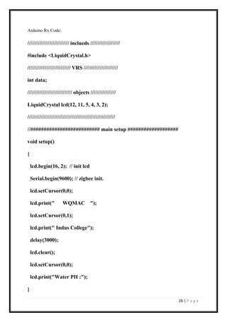 26 | P a g e
Arduino Rx Code:
//////////////////////////// inclueds ////////////////////
#include <LiquidCrystal.h>
///////////////////////////// VRS ///////////////////////
int data;
////////////////////////////// objects /////////////////
LiquidCrystal lcd(12, 11, 5, 4, 3, 2);
///////////////////////////////////////////////////////////
//########################## main setup ###################
void setup()
{
lcd.begin(16, 2); // init lcd
Serial.begin(9600); // zigbee init.
lcd.setCursor(0,0);
lcd.print(" WQMAC ");
lcd.setCursor(0,1);
lcd.print(" Indus College");
delay(3000);
lcd.clear();
lcd.setCursor(0,0);
lcd.print("Water PH :");
}
 
