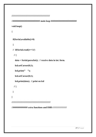 27 | P a g e
/////////////////////////////////////////////////////////////
//######################## main loop #######################
void loop()
{
if(Serial.available()>0)
{
// if(Serial.read()=='a')
// {
data = Serial.parseInt(); // receive data in int. form.
lcd.setCursor(0,1);
lcd.print(" ");
lcd.setCursor(0,1);
lcd.print(data); // print on lcd
// }
}
}
//////////////////////////////////////////////////////////////
//############# extra functions and ISRS //////////////////////
 