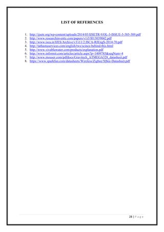 28 | P a g e
LIST OF REFERENCES
1. http://ijsetr.org/wp-content/uploads/2014/03/IJSETR-VOL-3-ISSUE-3-385-389.pdf
2. http://www.researchinventy.com/papers/v1i3/I013039042.pdf
3. http://www.isca.in/IJES/Archive/v3/i11/2.ISCA-RJEngS-2014-70.pdf
4. http://tathastuservices.com/english/tws/scince-behind-this.html
5. http://www.vivabluwater.com/products/explanation.pdf
6. http://www.informit.com/articles/article.aspx?p=1409785&seqNum=4
7. http://www.mouser.com/pdfdocs/Gravitech_ATMEGA328_datasheet.pdf
8. https://www.sparkfun.com/datasheets/Wireless/Zigbee/XBee-Datasheet.pdf
 