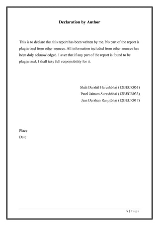 V | P a g e
Declaration by Author
This is to declare that this report has been written by me. No part of the report is
plagiarized from other sources. All information included from other sources has
been duly acknowledged. I aver that if any part of the report is found to be
plagiarized, I shall take full responsibility for it.
Shah Darshil Hareshbhai (12BECR051)
Patel Jainam Sureshbhai (12BECR033)
Jain Darshan Ranjitbhai (12BECR017)
Place
Date
 