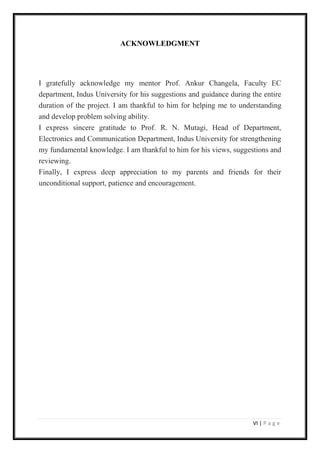 VI | P a g e
ACKNOWLEDGMENT
I gratefully acknowledge my mentor Prof. Ankur Changela, Faculty EC
department, Indus University for his suggestions and guidance during the entire
duration of the project. I am thankful to him for helping me to understanding
and develop problem solving ability.
I express sincere gratitude to Prof. R. N. Mutagi, Head of Department,
Electronics and Communication Department, Indus University for strengthening
my fundamental knowledge. I am thankful to him for his views, suggestions and
reviewing.
Finally, I express deep appreciation to my parents and friends for their
unconditional support, patience and encouragement.
 