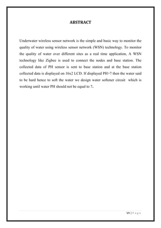 VII | P a g e
ABSTRACT
Underwater wireless sensor network is the simple and basic way to monitor the
quality of water using wireless sensor network (WSN) technology. To monitor
the quality of water over different sites as a real time application, A WSN
technology like Zigbee is used to connect the nodes and base station. The
collected data of PH sensor is sent to base station and at the base station
collected data is displayed on 16x2 LCD. If displayed PH>7 then the water said
to be hard hence to soft the water we design water softener circuit which is
working until water PH should not be equal to 7.
 