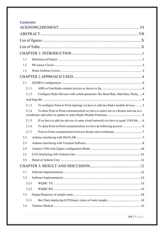 VIII | P a g e
Contents
ACKNOWLEDGMENT.....................................................................................VI
ABSTRACT...................................................................................................... VII
List of figures:......................................................................................................X
List of Table.........................................................................................................X
CHAPTER 1: INTRODUCTION.........................................................................1
1.1 Definition of Project: ..............................................................................................................1
1.2 PH sensor Circuit:...................................................................................................................2
1.3 Water Softener Circuit:...........................................................................................................3
CHAPTER 2 APPROACH USED........................................................................4
2.1 ZIGBEE Configuration:..........................................................................................................4
2.1.1 ADD or Find Radio module devices as shown in fig......................................................4
2.1.2 Configure Radio Devices with certain parameter like Baud Rate, Data Rate, Parity, ....4
And Stop Bit. ..................................................................................................................................4
2.1.3 To configure Point to Point topology we have to add two Radio module devices. ........5
2.1.4 To done Point to Point communication we have to select one as a Router and one as a
coordinator and select on update to select Radio Module Firmware. .............................................5
2.1.5 If we have to add two devices in same cloud (network) we have to equal PAN Ids. ....6
2.1.6 To done Point to Point communication we have do following process:.........................6
2.1.7 Point to Point communication between Router and coordinator.....................................7
2.2 Arduino interfacing with MATLAB:......................................................................................7
2.3 Arduino interfacing with Terminal Software:.........................................................................8
2.4 Arduino UNO with Zigbee configuration Mode:..................................................................10
2.5 LCD interfacing with Arduino Uno:.....................................................................................11
2.6 Detail of Arduino Uno: .........................................................................................................11
CHAPTER 3: RESULT AND DISCUSSION....................................................12
3.1 Software Implementation......................................................................................................12
3.2 Software Implementation:.....................................................................................................13
3.2.1 WQMC TX: ..................................................................................................................13
3.2.2 WQMC RX:..................................................................................................................13
3.3 Output Response of sample water.........................................................................................14
3.3.1 Bar Chart displaying LCD binary values of water sample............................................14
3.4 Titration Method:..................................................................................................................15
 