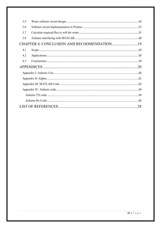 IX | P a g e
3.5 Water softener circuit design: ...............................................................................................16
3.6 Softener circuit Implementation in Proteus: .........................................................................17
3.7 Calculate required flux to soft the water...............................................................................17
3.8 Arduino interfacing with MATLAB:....................................................................................18
CHAPTER 4: CONCLUSION AND RECOOMENDATION...........................19
4.1 Scope.....................................................................................................................................19
4.2 Applications..........................................................................................................................19
4.3 Conclusions...........................................................................................................................19
APPENDICES ....................................................................................................20
Appendix I: Arduino Uno.................................................................................................................20
Appendix II: Zigbee..........................................................................................................................21
Appendix III: MATLAB Code: ........................................................................................................22
Appendix IV: Arduino code:.............................................................................................................24
Arduino TX code: .........................................................................................................................24
Arduino Rx Code:.........................................................................................................................26
LIST OF REFERENCES....................................................................................28
 