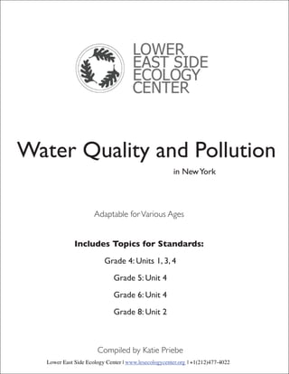 Water Quality and Pollution
                                                      in New York




                      Adaptable for Various Ages


              Includes Topics for Standards:

                          Grade 4: Units 1, 3, 4

                              Grade 5: Unit 4

                              Grade 6: Unit 4

                              Grade 8: Unit 2



                       Compiled by Katie Priebe
   Lower East Side Ecology Center | www.lesecologycenter.org | +1(212)477-4022
 