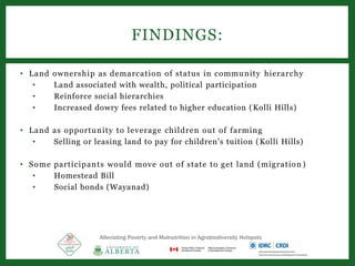 • Land ownership as demarcation of status in community hierarchy
• Land associated with wealth, political participation
• Reinforce social hierarchies
• Increased dowry fees related to higher education (Kolli Hills)
• Land as opportunity to leverage children out of farming
• Selling or leasing land to pay for children's tuition (Kolli Hills)
• Some participants would move out of state to get land (migration )
• Homestead Bill
• Social bonds (Wayanad)
FINDINGS:
Alleviating Poverty and Malnutrition in Agrobiodiversity Hotspots
 