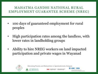 Alleviating Poverty and Malnutrition in Agrobiodiversity Hotspots
MAHATMA GANDHI NATIONAL RURAL
EMPLOYMENT GUARANTEE SCHEME (NREG)
• 100 days of guaranteed employment for rural
peoples
• High participation rates among the landless, with
lower rates in landholding groups
• Ability to hire NREG workers on land impacted
participation and private wages in Wayanad
 