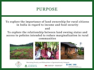 To explore the importance of land ownership for rural citizens
in India in regard to income and food security
and
To explore the relationship between land owning status and
access to policies intended to reduce marginalization in rural
communities
PURPOSE
Alleviating Poverty and Malnutrition in Agrobiodiversity Hotspots
 