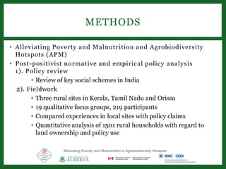 • Alleviating Poverty and Malnutrition and Agrobiodiversity
Hotspots (APM)
• Post-positivist normative and empirical policy analysis
1). Policy review
• Review of key social schemes in India
2). Fieldwork
• Three rural sites in Kerala, Tamil Nadu and Orissa
• 19 qualitative focus groups, 219 participants
• Compared experiences in local sites with policy claims
• Quantitative analysis of 1501 rural households with regard to
land ownership and policy use
METHODS
Alleviating Poverty and Malnutrition in Agrobiodiversity Hotspots
 