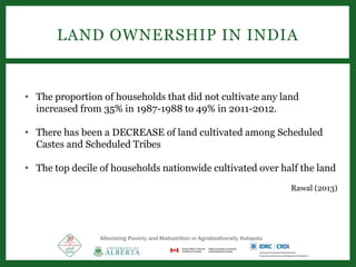 LAND OWNERSHIP IN INDIA
• The proportion of households that did not cultivate any land
increased from 35% in 1987-1988 to 49% in 2011-2012.
• There has been a DECREASE of land cultivated among Scheduled
Castes and Scheduled Tribes
• The top decile of households nationwide cultivated over half the land
Rawal (2013)
Alleviating Poverty and Malnutrition in Agrobiodiversity Hotspots
 