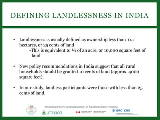 DEFINING LANDLESSNESS IN INDIA
• Landlessness is usually defined as ownership less than 0.1
hectares, or 25 cents of land
-This is equivalent to ¼ of an acre, or 10,000 square feet of
land
• New policy recommendations in India suggest that all rural
households should be granted 10 cents of land (approx. 4000
square feet).
• In our study, landless participants were those with less than 25
cents of land.
Alleviating Poverty and Malnutrition in Agrobiodiversity Hotspots
 