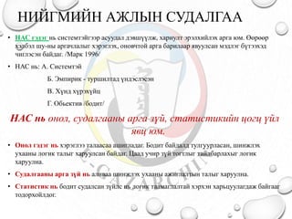 НИЙГМИЙН АЖЛЫН СУДАЛГАА
• НАС гэдэг нь системтэйгээр асуудал дэвшүүлж, хариулт эрэлхийлэх арга юм. Өөрөөр
хэлбэл шу-ны аргачлалыг хэрэглэх, оновчтой арга барилаар явуулсан мэдлэг бүтээхэд
чиглэсэн байдаг. /Марк 1996/
• НАС нь: А. Системтэй
Б. Эмпирик - туршилтад үндэслэсэн
В. Хүнд хүрэхүйц
Г. Обьектив /бодит/
НАС нь онол, судалгааны арга зүй, статистикийн цогц үйл
явц юм.
• Онол гэдэг нь хэрэглээ талаасаа ашигладаг. Бодит байдалд тулгуурласан, шинжлэх
ухааны логик талыг харуулсан байдаг. Цаад учир зүй тогтлыг тайлбарлахыг логик
харуулна.
• Судалгааны арга зүй нь аливаа шинжлэх ухааны ажиглалтын талыг харуулна.
• Статистик нь бодит судалсан зүйлс нь логик таамаглалтай хэрхэн харьцуулагдаж байгааг
тодорхойлдог.
 