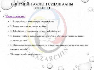 НИЙГМИЙН АЖЛЫН СУДАЛГААНЫ
ЗОРИЛГО
• Нас-ны зорилго:
• 1. Тодорхойлох – мөн чанарыг тодорхойлох
• 2. Таамаглах – логик уялдаа холбоо
• 3. Тайлбарлах – судлагааны үр дүнд тайлбар өгнө.
• 4. Үнэлэх - хийсэн судалгааны үнэ цэнэ /на-н үйлчилгээ талаас нь макро
түвшинд үнэлнэ/
• 5. Шинэ онол баримтлал, үйлчилгээг дэвшүүлэх, туршилтын үндсэн дээр дүн
шинжилгээ хийх
• Үйлчлүүлэгчийг чадваржуулах
 