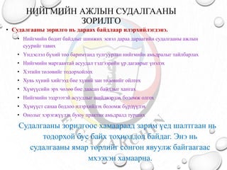 НИЙГМИЙН АЖЛЫН СУДАЛГААНЫ
ЗОРИЛГО
• Судалгааны зорилго нь дараах байдлаар илэрхийлэгдэнэ.
• Нийгмийн бодит байдлыг шинжих эсвэл дараа дараагийн судалгааны ажлын
суурийг тавих
• Үндэслэл бүхий тоо баримтанд тулгуурлан нийгмийн амьдралыг тайлбарлах
• Нийгмийн маргаантай асуудал тэдгээрийн үр дагаврыг үнэлэх
• Хэтийн төлөвийг тодорхойлох
• Хувь хүний хийгээд бие хүний зан төлөвийг ойлгох
• Хүмүүсийн эрх чөлөө бие даасан байдлыг хангах
• Нийгмийн ээдрээтэй асуудлыг шийдвэрлэх боломж олгох
• Хүмүүст санаа бодлоо илэрхийлэх боломж бүрдүүлэх
• Онолыг хэрэгжүүлэх буюу практик амьдралд турших
Судалгааны зорилгоос хамаараад зарим үед шалтгаан нь
тодорхой бус байх тохиолдол байдаг. Энэ нь
судалгааны ямар төрлийг сонгон явуулж байгаагаас
мхээхэн хамаарна.
 