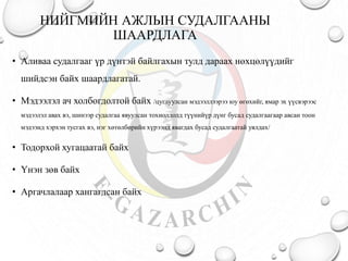 НИЙГМИЙН АЖЛЫН СУДАЛГААНЫ
ШААРДЛАГА
• Аливаа судалгааг үр дүнтэй байлгахын тулд дараах нөхцөлүүдийг
шийдсэн байх шаардлагатай.
• Мэдээлэл ач холбогдолтой байх /цуглуулсан мэдээллээрээ юу өгөхийг, ямар эх үүсвэрээс
мэдээлэл авах вэ, шинээр судалгаа явуулсан тохиолдолд түүнийүр дүнг бусад судалгаагаар авсан тоон
мэдээнд хэрхэн тусгах вэ, нэг хөтөлбөрийн хүрээнд явагдах бусад судалгаатай уялдах/
• Тодорхой хугацаатай байх
• Үнэн зөв байх
• Аргачлалаар хангагдсан байх
 
