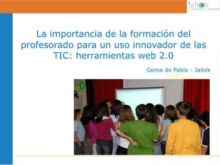 La importancia de la formación del
profesorado para un uso innovador de las
       TIC: herramientas web 2.0
                           Gema de Pablo - Jaitek




                  1
 