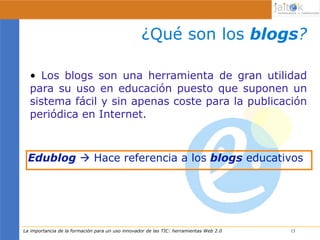 ¿Qué son los blogs?

  • Los blogs son una herramienta de gran utilidad
  para su uso en educación puesto que suponen un
  sistema fácil y sin apenas coste para la publicación
  periódica en Internet.



 Edublog  Hace referencia a los blogs educativos




La importancia de la formación para un uso innovador de las TIC: herramientas Web 2.0   13
                                                                                        13
 