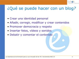 ¿Qué se puede hacer con un blog?

  • Crear una identidad personal
  • Añadir, corregir, modificar y crear contenidos
  • Promover democracia y respeto
  • Insertar fotos, vídeos y sonidos
  • Debatir y comentar el contenido




La importancia de la formación para un uso innovador de las TIC: herramientas Web 2.0   14
                                                                                        14
 