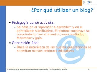 ¿Por qué utilizar un blog?

  • Pedagogía constructivista:
         – Se basa en el “aprender a aprender” y en el
           aprendizaje significativo. El alumno construye su
           conocimiento con el maestro como mediador,
           facilitador y guía.
  • Generación Red:
         – Dada la naturaleza de las nuevas generaciones se
           necesitan nuevos enfoques educativos




La importancia de la formación para un uso innovador de las TIC: herramientas Web 2.0   15
                                                                                        15
 